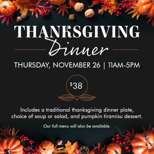Thanksgiving Dinner, Thursday November 26th at 11 AM to 5 PM - $38, Includes a traditional thanksgiving dinner plate, choice of soup or salad, and pumpkin tiramisu dessert. Our full menu will also be available.